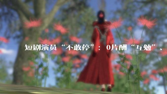 短剧演员“不敢停”：0片酬“互勉”、爆款垄断与日薪100元的生存实录_林溪_行业_作品
